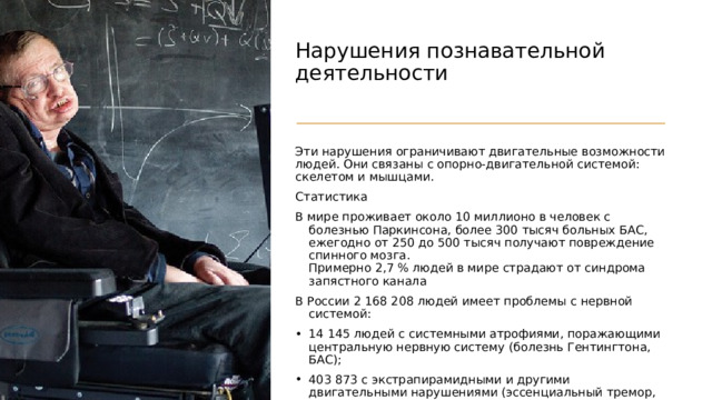 Нарушения познавательной деятельности   Эти нарушения ограничивают двигательные возможности людей. Они связаны с опорно-двигательной системой: скелетом и мышцами. Статистика В мире проживает около 10 миллионо в человек с болезнью Паркинсона, более 300 тысяч больных БАС, ежегодно от 250 до 500 тысяч получают повреждение спинного мозга.  Примерно 2,7 % людей в мире страдают от синдрома запястного канала В России 2 168 208 людей имеет проблемы с нервной системой: 14 145 людей с системными атрофиями, поражающими центральную нервную систему (болезнь Гентингтона, БАС); 403 873 с экстрапирамидными и другими двигательными нарушениями (эссенциальный тремор, тики, болезнь Паркинсона); 90 109 с демиелинизирующими заболеваниями головного и спинного мозга, из них 77 911 с рассеянным склерозом. 