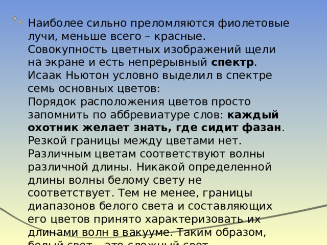 Наиболее сильно преломляются фиолетовые лучи, меньше всего – красные.  Совокупность цветных изображений щели на экране и есть непрерывный  спектр . Исаак Ньютон условно выделил в спектре семь основных цветов:  Порядок расположения цветов просто запомнить по аббревиатуре слов:  каждый охотник желает знать, где сидит фазан . Резкой границы между цветами нет.  Различным цветам соответствуют волны различной длины. Никакой определенной длины волны белому свету не соответствует. Тем не менее, границы диапазонов белого света и составляющих его цветов принято характеризовать их длинами волн в вакууме. Таким образом, белый свет – это сложный свет, совокупность волн длинами от 380 до 760 нм. 