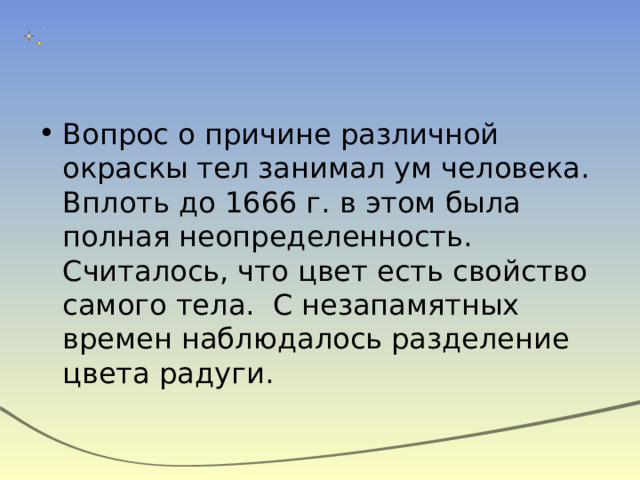 Вопрос о причине различной окраскы тел занимал ум человека. Вплоть до 1666 г. в этом была полная неопределенность. Считалось, что цвет есть свойство самого тела. С незапамятных времен наблюдалось разделение цвета радуги. 