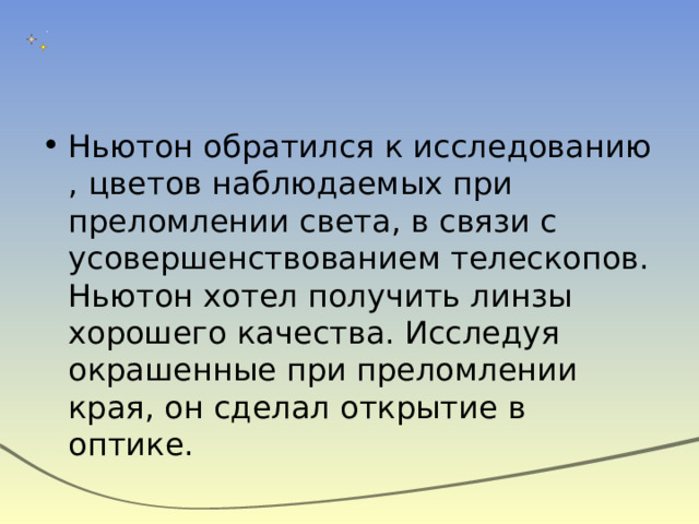 Ньютон обратился к исследованию , цветов наблюдаемых при преломлении света, в связи с усовершенствованием телескопов. Ньютон хотел получить линзы хорошего качества. Исследуя окрашенные при преломлении края, он сделал открытие в оптике. 