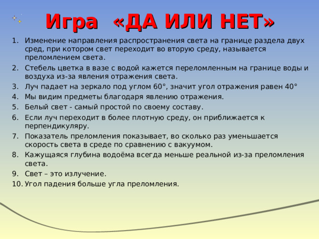 Игра «ДА ИЛИ НЕТ» Изменение направления распространения света на границе раздела двух сред, при котором свет переходит во вторую среду, называется преломлением света. Стебель цветка в вазе с водой кажется переломленным на границе воды и воздуха из-за явления отражения света. Луч падает на зеркало под углом 60°, значит угол отражения равен 40° Мы видим предметы благодаря явлению отражения. Белый свет - самый простой по своему составу. Если луч переходит в более плотную среду, он приближается к перпендикуляру. Показатель преломления показывает, во сколько раз уменьшается скорость света в среде по сравнению с вакуумом. Кажущаяся глубина водоёма всегда меньше реальной из-за преломления света. Свет – это излучение. Угол падения больше угла преломления. 