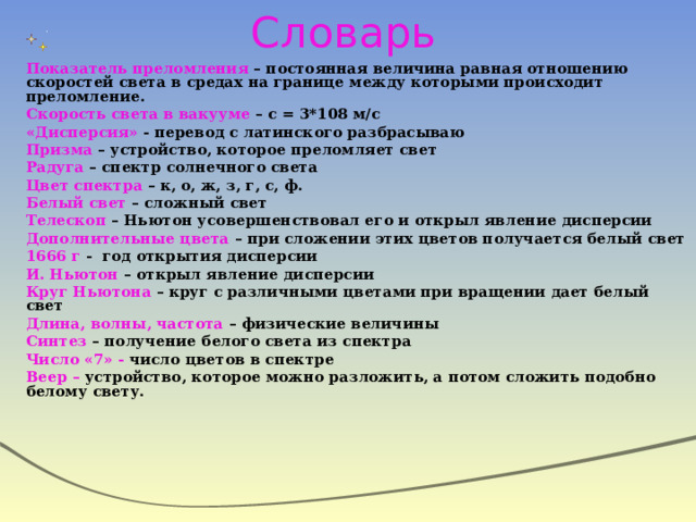 Словарь Показатель преломления – постоянная величина равная отношению скоростей света в средах на границе между которыми происходит преломление. Скорость света в вакууме – с = 3*108 м/с «Дисперсия» - перевод с латинского разбрасываю Призма – устройство, которое преломляет свет Радуга – спектр солнечного света Цвет спектра – к, о, ж, з, г, с, ф. Белый свет – сложный свет Телескоп – Ньютон усовершенствовал его и открыл явление дисперсии Дополнительные цвета – при сложении этих цветов получается белый свет 1666 г - год открытия дисперсии И. Ньютон – открыл явление дисперсии Круг Ньютона – круг с различными цветами при вращении дает белый свет Длина, волны, частота – физические величины Синтез – получение белого света из спектра Число «7» - число цветов в спектре Веер – устройство, которое можно разложить, а потом сложить подобно белому свету.  