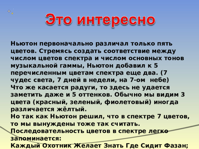Ньютон первоначально различал только пять цветов. Стремясь создать соответствие между числом цветов спектра и числом основных тонов музыкальной гаммы, Ньютон добавил к 5 перечисленным цветам спектра еще два. (7 чудес света, 7 дней в недели, на 7-ом небе) Что же касается радуги, то здесь не удается заметить даже и 5 оттенков. Обычно мы видим 3 цвета (красный, зеленый, фиолетовый) иногда различается жёлтый. Но так как Ньютон решил, что в спектре 7 цветов, то мы вынуждены тоже так считать. Последовательность цветов в спектре легко запоминается: Каждый Охотник Желает Знать Где Сидит Фазан; Как Однажды Жак – Звонарь Городской Сломал Фонарь; 