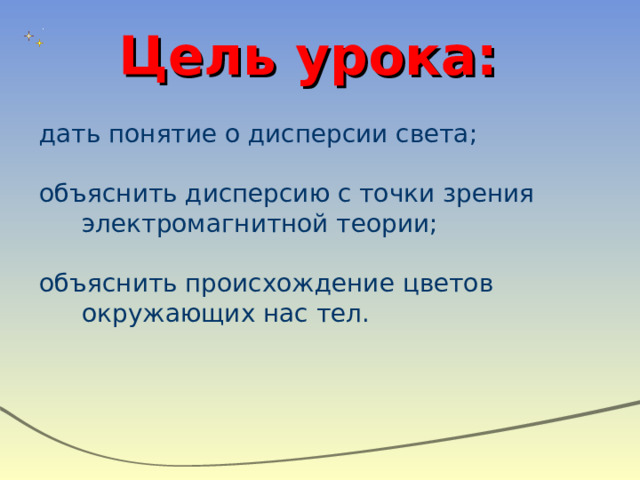 Цель урока: дать понятие о дисперсии света; объяснить дисперсию с точки зрения электромагнитной теории; объяснить происхождение цветов окружающих нас тел.  