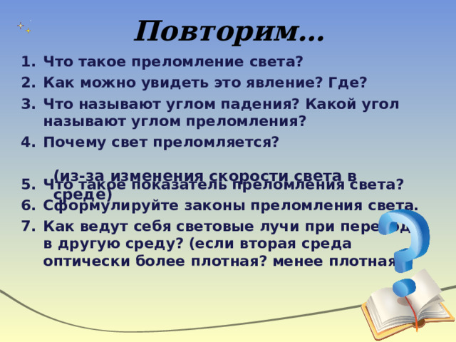Повторим… Что такое преломление света? Как можно увидеть это явление? Где? Что называют углом падения? Какой угол называют углом преломления? Почему свет преломляется?  Что такое показатель преломления света? Сформулируйте законы преломления света. Как ведут себя световые лучи при переходе в другую среду? (если вторая среда оптически более плотная? менее плотная?) (из-за изменения скорости света в среде) 