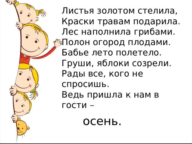 Листья золотом стелила,  Краски травам подарила.  Лес наполнила грибами.  Полон огород плодами.  Бабье лето полетело.  Груши, яблоки созрели.  Рады все, кого не спросишь.  Ведь пришла к нам в гости – осень. 
