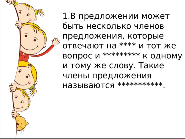1.В предложении может быть несколько членов предложения, которые отвечают на **** и тот же вопрос и ********* к одному и тому же слову. Такие члены предложения называются ***********. 