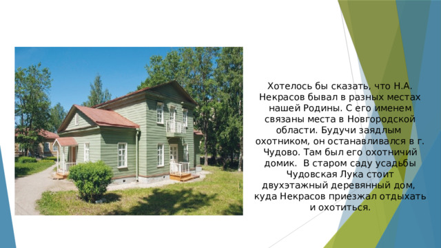 Хотелось бы сказать, что Н.А. Некрасов бывал в разных местах нашей Родины. С его именем связаны места в Новгородской области. Будучи заядлым охотником, он останавливался в г. Чудово. Там был его охотничий домик. В старом саду усадьбы Чудовская Лука стоит двухэтажный деревянный дом, куда Некрасов приезжал отдыхать и охотиться. 