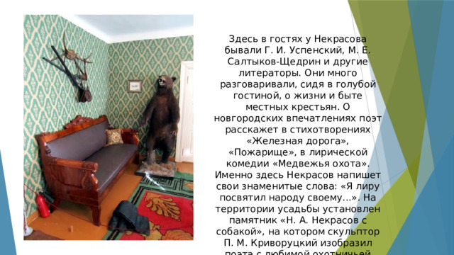 Здесь в гостях у Некрасова бывали Г. И. Успенский, М. Е. Салтыков-Щедрин и другие литераторы. Они много разговаривали, сидя в голубой гостиной, о жизни и быте местных крестьян. О новгородских впечатлениях поэт расскажет в стихотворениях «Железная дорога», «Пожарище», в лирической комедии «Медвежья охота». Именно здесь Некрасов напишет свои знаменитые слова: «Я лиру посвятил народу своему...». На территории усадьбы установлен памятник «Н. А. Некрасов с собакой», на котором скульптор П. М. Криворуцкий изобразил поэта с любимой охотничьей собакой — черным пойнтером Кадо. 