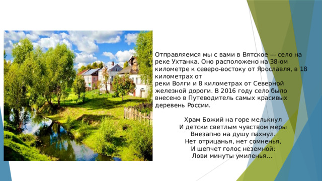 Отправляемся мы с вами в Вятское — село на реке Ухтанка. Оно расположено на 38-ом километре к северо-востоку от Ярославля, в 18 километрах от реки Волги и 8 километрах от Северной железной дороги. В 2016 году село было внесено в Путеводитель самых красивых деревень России. Храм Божий на горе мелькнул И детски светлым чувством меры Внезапно на душу пахнул. Нет отрицанья, нет сомненья, И шепчет голос неземной: Лови минуты умиленья… 