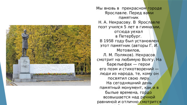 Мы вновь в прекрасном городе Ярославле. Перед вами памятник Н. А. Некрасову. В Ярославле поэт учился 5 лет в гимназии, отсюда уехал в Петербург. В 1958 году был установлен этот памятник (авторы Г. И. Мотовилов, Л. М. Поляков). Некрасов смотрит на любимую Волгу. На барельефах — герои его поэм и стихотворений — люди из народа, те, кому он посвятил свою лиру. На сегодняшний день памятный монумент, как и в былые времена, гордо возвышается над речной равниной и отлично смотрится в любое время года. 