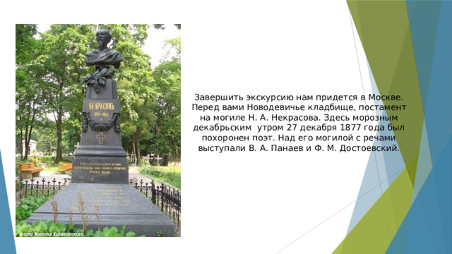 Завершить экскурсию нам придется в Москве. Перед вами Новодевичье кладбище, постамент на могиле Н. А. Некрасова. Здесь морозным декабрьским утром 27 декабря 1877 года был похоронен поэт. Над его могилой с речами выступали В. А. Панаев и Ф. М. Достоевский. 