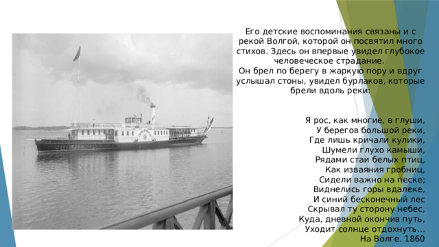 Его детские воспоминания связаны и с рекой Волгой, которой он посвятил много стихов. Здесь он впервые увидел глубокое человеческое страдание. Он брел по берегу в жаркую пору и вдруг услышал стоны, увидел бурлаков, которые брели вдоль реки: Я рос, как многие, в глуши, У берегов большой реки, Где лишь кричали кулики, Шумели глухо камыши, Рядами стаи белых птиц, Как изваяния гробниц, Сидели важно на песке; Виднелись горы вдалеке, И синий бесконечный лес Скрывал ту сторону небес, Куда, дневной окончив путь, Уходит солнце отдохнуть… На Волге. 1860 