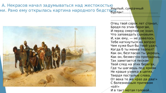 Н. А. Некрасов начал задумываться над жестокостью жизни. Рано ему открылась картина народного бедствия.   Унылый, сумрачный бурлак!................................... ………………………………………………………… . Отец твой сорок лет стонал, Бродя по этим берегам, И перед смертию не знал, Что заповедать сыновьям. И, как ему, — не довелось Тебе наткнуться на вопрос: Чем хуже был бы твой удел, Когда б ты менее терпел? Как он, безгласно ты умрешь, Как он, безвестно пропадешь. Так заметается песком Твой след на этих берегах, Где ты шагаешь под ярмом Не краше узника в цепях, Твердя постылые слова, От века те же «раз да два!» С болезненным припевом «ой!» И в такт мотая головой… 