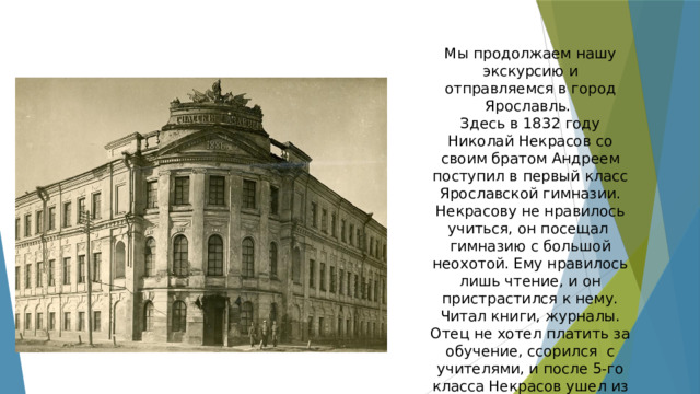 Мы продолжаем нашу экскурсию и отправляемся в город Ярославль. Здесь в 1832 году Николай Некрасов со своим братом Андреем поступил в первый класс Ярославской гимназии. Некрасову не нравилось учиться, он посещал гимназию с большой неохотой. Ему нравилось лишь чтение, и он пристрастился к нему. Читал книги, журналы. Отец не хотел платить за обучение, ссорился с учителями, и после 5-го класса Некрасов ушел из гимназии. 