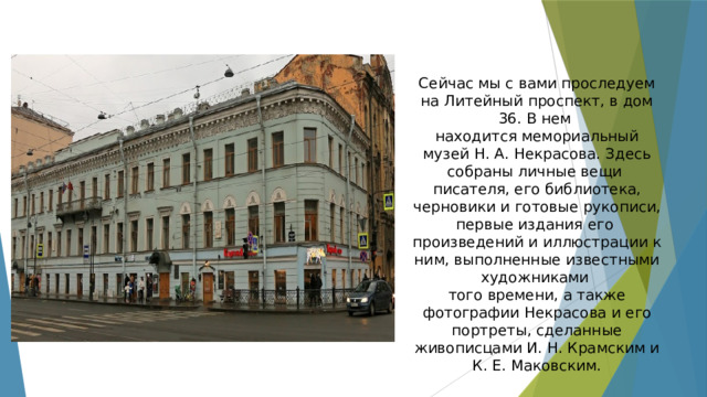 Сейчас мы с вами проследуем на Литейный проспект, в дом 36. В нем находится мемориальный музей Н. А. Некрасова. Здесь собраны личные вещи писателя, его библиотека, черновики и готовые рукописи, первые издания его произведений и иллюстрации к ним, выполненные известными художниками того времени, а также фотографии Некрасова и его портреты, сделанные живописцами И. Н. Крамским и К. Е. Маковским. 