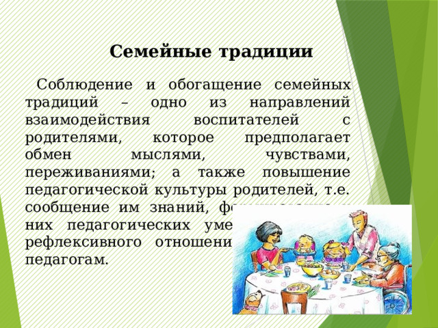  Семейные традиции   Соблюдение и обогащение семейных традиций – одно из направлений взаимодействия воспитателей с родителями, которое предполагает обмен мыслями, чувствами, переживаниями; а также повышение педагогической культуры родителей, т.е. сообщение им знаний, формирование у них педагогических умений, навыков, рефлексивного отношения к себе как педагогам. 