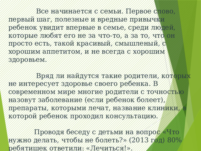  Все начинается с семьи. Первое слово, первый шаг, полезные и вредные привычки ребенок увидит впервые в семье, среди людей, которые любят его не за что-то, а за то, что он просто есть, такой красивый, смышленый, с хорошим аппетитом, и не всегда с хорошим здоровьем.  Вряд ли найдутся такие родители, которых не интересует здоровье своего ребенка. В современном мире многие родители с точностью назовут заболевание (если ребенок болеет), препараты, которыми лечат, название клиники, в которой ребенок проходил консультацию.  Проводя беседу с детьми на вопрос «Что нужно делать, чтобы не болеть?» (2013 год) 80% ребятишек ответили: «Лечиться!». 