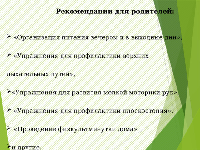   Рекомендации для родителей:  «Организация питания вечером и в выходные дни»,  «Упражнения для профилактики верхних дыхательных путей», «Упражнения для развития мелкой моторики рук»,  «Упражнения для профилактики плоскостопия»,  «Проведение физкультминутки дома» и другие. 