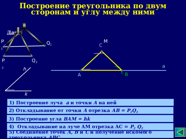 Построение треугольника по двум сторонам и углу между ними Дано : М P 1 Q 1 С P 2 Q 2 а h В А k 1) Построение луча а и точки А на ней 2) Откладывание от точки А отрезка АВ = P 1 Q 1 3) Построение угла ВАМ = hk 4) Откладывание на луче АМ отрезка АС = P 2 Q 2 5) Соединение точек А, В и С и получение искомого треугольника АВС  