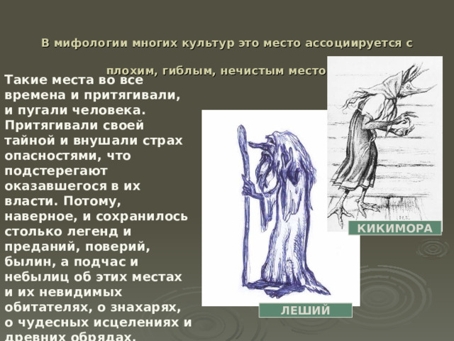  В мифологии многих культур это место ассоциируется с плохим, гиблым, нечистым местом.  Такие места во все времена и притягивали, и пугали человека. Притягивали своей тайной и внушали страх опасностями, что подстерегают оказавшегося в их власти. Потому, наверное, и сохранилось столько легенд и преданий, поверий, былин, а подчас и небылиц об этих местах и их невидимых обитателях, о знахарях, о чудесных исцелениях и древних обрядах. КИКИМОРА ЛЕШИЙ 