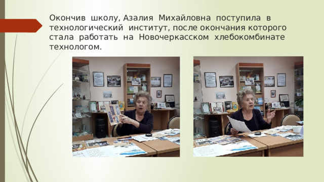 Окончив школу, Азалия Михайловна поступила в технологический институт, после окончания которого стала работать на Новочеркасском хлебокомбинате технологом. 