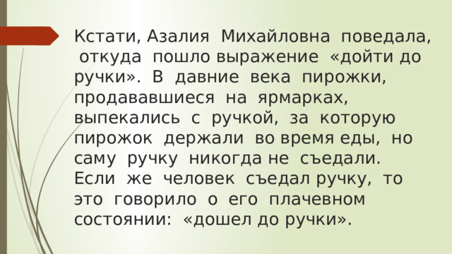 Кстати, Азалия Михайловна поведала, откуда пошло выражение «дойти до ручки». В давние века пирожки, продававшиеся на ярмарках, выпекались с ручкой, за которую пирожок держали во время еды, но саму ручку никогда не съедали.  Если же человек съедал ручку, то это говорило о его плачевном состоянии: «дошел до ручки». 