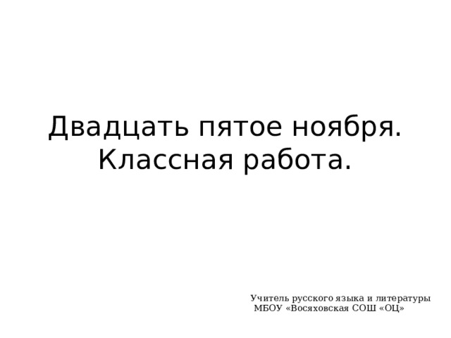 Двадцать пятое ноября.  Классная работа. Учитель русского языка и литературы  МБОУ «Восяховская СОШ «ОЦ» 