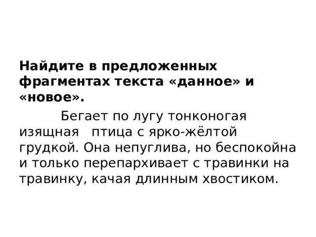 Найдите в предложенных фрагментах текста «данное» и «новое».  Бегает по лугу тонконогая изящная птица с ярко-жёлтой грудкой. Она непуглива, но беспокойна и только перепархивает с травинки на травинку, качая длинным хвостиком.   