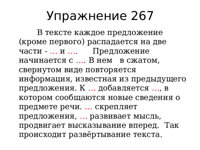 Упражнение 267  В тексте каждое предложение (кроме первого) распадается на две части - … и … . Предложение начинается с … . В нем в сжатом, свернутом виде повторяется информация, известная из предыдущего предложения. К … добавляется … , в котором сообщаются новые сведения о предмете речи. … скрепляет предложения, … развивает мысль, продвигает высказывание вперед. Так происходит развёртывание текста. 