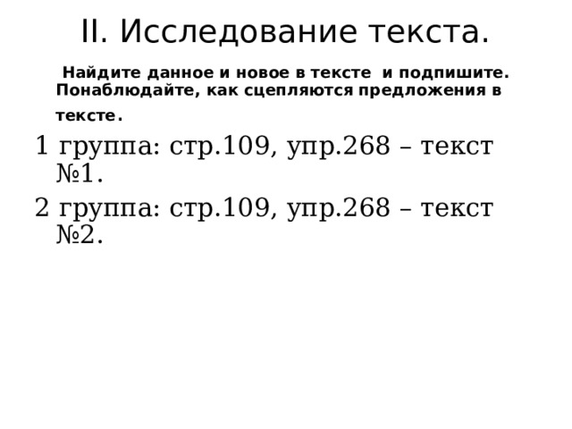II . Исследование текста.  Найдите данное и новое в тексте и подпишите. Понаблюдайте, как сцепляются предложения в тексте . 1 группа: стр.109, упр.268 – текст №1. 2 группа: стр.109, упр.268 – текст №2. 