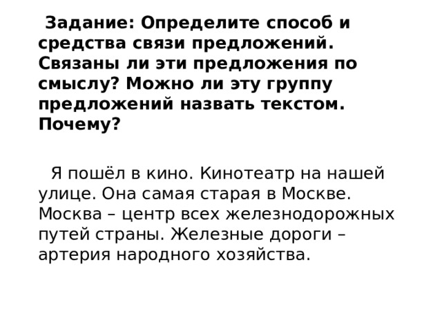  Задание:  Определите способ и средства связи предложений. Связаны ли эти предложения по смыслу? Можно ли эту группу предложений назвать текстом. Почему?   Я пошёл в кино. Кинотеатр на нашей улице. Она самая старая в Москве. Москва – центр всех железнодорожных путей страны. Железные дороги – артерия народного хозяйства.  