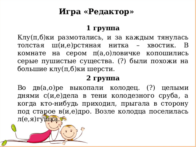 Игра «Редактор» 1 группа Клу(п,б)ки размотались, и за каждым тянулась толстая ш(и,е)рстяная нитка – хвостик. В комнате на сером п(а,о)ловичке копошились серые пушистые существа. (?) были похожи на большие клу(п,б)ки шерсти. 2 группа Во дв(а,о)ре выкопали колодец. (?) целыми днями с(и,е)дела в тени колодезного сруба, а когда кто-нибудь приходил, прыгала в сторону под старое в(и,е)дро. Возле колодца поселилась л(е,я)гушка. 