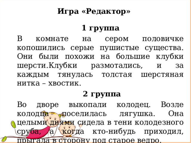 Игра «Редактор» 1 группа В комнате на сером половичке копошились серые пушистые существа. Они были похожи на большие клубки шерсти.Клубки размотались, и за каждым тянулась толстая шерстяная нитка – хвостик.  2 группа Во дворе выкопали колодец. Возле колодца поселилась лягушка. Она целыми днями сидела в тени колодезного сруба, а когда кто-нибудь приходил, прыгала в сторону под старое ведро. 