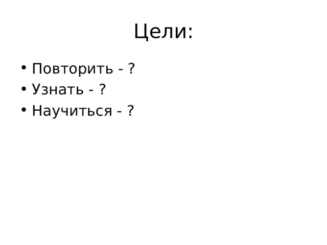 Цели: Повторить - ? Узнать - ? Научиться - ? 