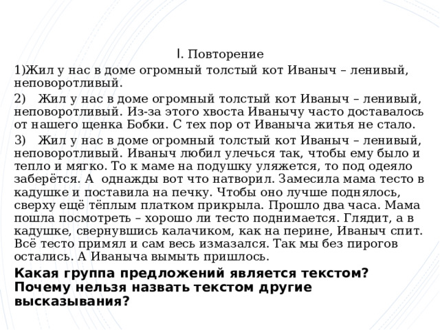I . Повторение Жил у нас в доме огромный толстый кот Иваныч – ленивый, неповоротливый. 2) Жил у нас в доме огромный толстый кот Иваныч – ленивый, неповоротливый. Из-за этого хвоста Иванычу часто доставалось от нашего щенка Бобки. С тех пор от Иваныча житья не стало. 3) Жил у нас в доме огромный толстый кот Иваныч – ленивый, неповоротливый. Иваныч любил улечься так, чтобы ему было и тепло и мягко. То к маме на подушку уляжется, то под одеяло заберётся. А однажды вот что натворил. Замесила мама тесто в кадушке и поставила на печку. Чтобы оно лучше поднялось, сверху ещё тёплым платком прикрыла. Прошло два часа. Мама пошла посмотреть – хорошо ли тесто поднимается. Глядит, а в кадушке, свернувшись калачиком, как на перине, Иваныч спит. Всё тесто примял и сам весь измазался. Так мы без пирогов остались. А Иваныча вымыть пришлось. Какая группа предложений является текстом? Почему нельзя назвать текстом другие высказывания?   