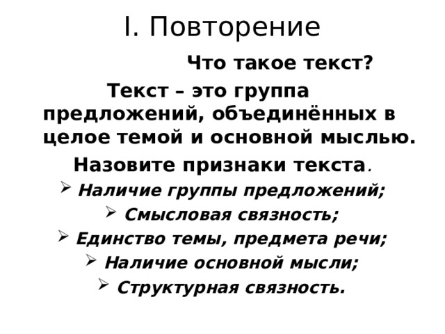 I . Повторение  Что такое текст?  Текст – это группа предложений, объединённых в целое темой и основной мыслью. Назовите признаки текста . Наличие группы предложений; Смысловая связность; Единство темы, предмета речи; Наличие основной мысли; Структурная связность.  