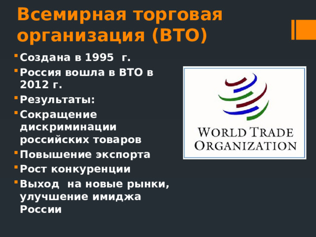 Всемирная торговая организация (ВТО) Создана в 1995 г. Россия вошла в ВТО в 2012 г. Результаты: Сокращение дискриминации российских товаров Повышение экспорта Рост конкуренции Выход на новые рынки, улучшение имиджа России 