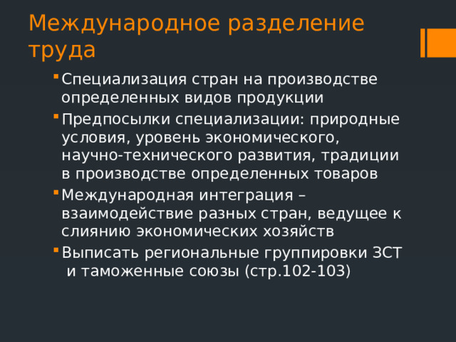 Международное разделение труда Специализация стран на производстве определенных видов продукции Предпосылки специализации: природные условия, уровень экономического, научно-технического развития, традиции в производстве определенных товаров Международная интеграция – взаимодействие разных стран, ведущее к слиянию экономических хозяйств Выписать региональные группировки ЗСТ и таможенные союзы (стр.102-103) 