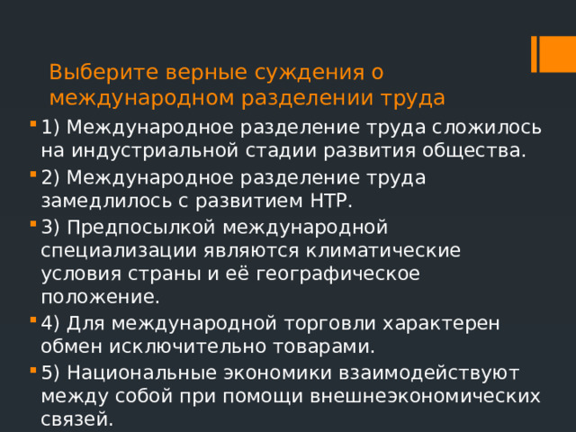Выберите верные суждения о международном разделении труда  1) Международное разделение труда сложилось на индустриальной стадии развития общества. 2) Международное разделение труда замедлилось с развитием НТР. 3) Предпосылкой международной специализации являются климатические условия страны и её географическое положение. 4) Для международной торговли характерен обмен исключительно товарами. 5) Национальные экономики взаимодействуют между собой при помощи внешнеэкономических связей. 