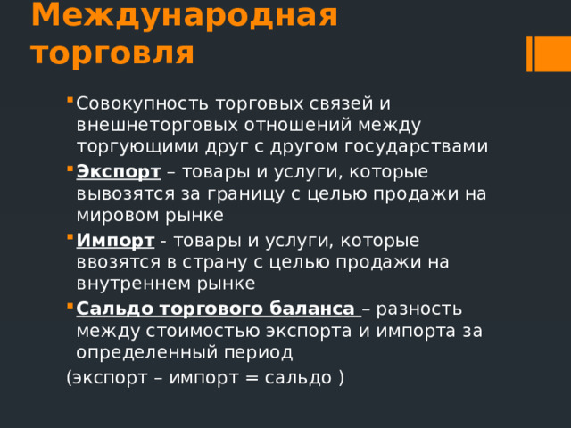 Международная торговля Совокупность торговых связей и внешнеторговых отношений между торгующими друг с другом государствами Экспорт – товары и услуги, которые вывозятся за границу с целью продажи на мировом рынке Импорт - товары и услуги, которые ввозятся в страну с целью продажи на внутреннем рынке Сальдо торгового баланса – разность между стоимостью экспорта и импорта за определенный период (экспорт – импорт = сальдо ) 