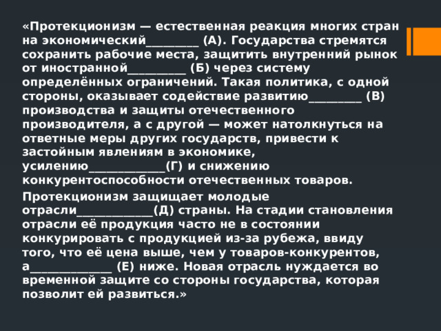 «Протекционизм — естественная реакция многих стран на экономический_________ (А). Государства стремятся сохранить рабочие места, защитить внутренний рынок от иностранной__________ (Б) через систему определённых ограничений. Такая политика, с одной стороны, оказывает содействие развитию_________ (В) производства и защиты отечественного производителя, а с другой — может натолкнуться на ответные меры других государств, привести к застойным явлениям в экономике, усилению_____________(Г) и снижению конкурентоспособности отечественных товаров. Протекционизм защищает молодые отрасли_____________(Д) страны. На стадии становления отрасли её продукция часто не в состоянии конкурировать с продукцией из-за рубежа, ввиду того, что её цена выше, чем у товаров-конкурентов, а______________ (Е) ниже. Новая отрасль нуждается во временной защите со стороны государства, которая позволит ей развиться.» 