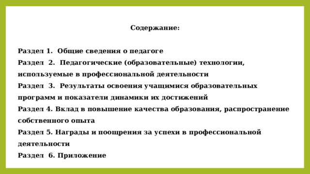 Содержание:  Раздел 1. Общие сведения о педагоге Раздел 2. Педагогические (образовательные) технологии, используемые в профессиональной деятельности Раздел 3. Результаты освоения учащимися образовательных программ и показатели динамики их достижений Раздел 4. Вклад в повышение качества образования, распространение собственного опыта Раздел 5. Награды и поощрения за успехи в профессиональной деятельности Раздел 6. Приложение  
