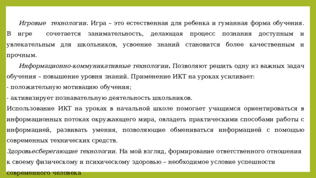  Игровые технологии . Игра – это естественная для ребенка и гуманная форма обучения. В игре сочетается занимательность, делающая процесс познания доступным и увлекательным для школьников, усвоение знаний становится более качественным и прочным.  Информационно-коммуникативные технологии . Позволяют решить одну из важных задач обучения – повышение уровня знаний. Применение ИКТ на уроках усиливает: - положительную мотивацию обучения; - активизирует познавательную деятельность школьников. Использование ИКТ на уроках в начальной школе помогает учащимся ориентироваться в информационных потоках окружающего мира, овладеть практическими способами работы с информацией, развивать умения, позволяющие обмениваться информацией с помощью современных технических средств. Здоровьесберегающие технологии. На мой взгляд, формирование ответственного отношения к своему физическому и психическому здоровью – необходимое условие успешности современного человека   