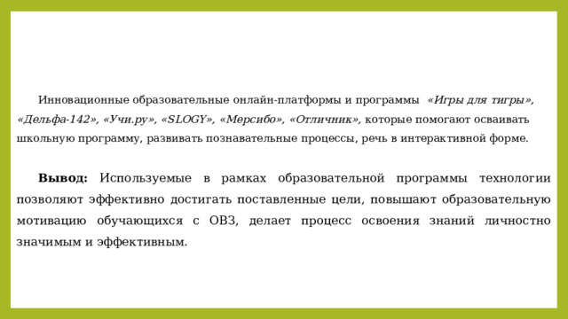  Инновационные образовательные онлайн-платформы и программы «Игры для тигры», «Дельфа-142», «Учи.ру», «SLOGY», «Мерсибо», «Отличник», которые помогают осваивать школьную программу, развивать познавательные процессы, речь в интерактивной форме.  Вывод: Используемые в рамках образовательной программы технологии позволяют эффективно достигать поставленные цели, повышают образовательную мотивацию обучающихся с ОВЗ, делает процесс освоения знаний личностно значимым и эффективным.   