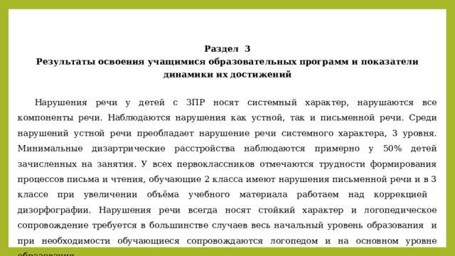 Раздел 3 Результаты освоения учащимися образовательных программ и показатели динамики их достижений   Нарушения речи у детей с ЗПР носят системный характер, нарушаются все компоненты речи. Наблюдаются нарушения как устной, так и письменной речи. Среди нарушений устной речи преобладает нарушение речи системного характера, 3 уровня. Минимальные дизартрические расстройства наблюдаются примерно у 50% детей зачисленных на занятия. У всех первоклассников отмечаются трудности формирования процессов письма и чтения, обучающие 2 класса имеют нарушения письменной речи и в 3 классе при увеличении объёма учебного материала работаем над коррекцией дизорфографии. Нарушения речи всегда носят стойкий характер и логопедическое сопровождение требуется в большинстве случаев весь начальный уровень образования и при необходимости обучающиеся сопровождаются логопедом и на основном уровне образования. 