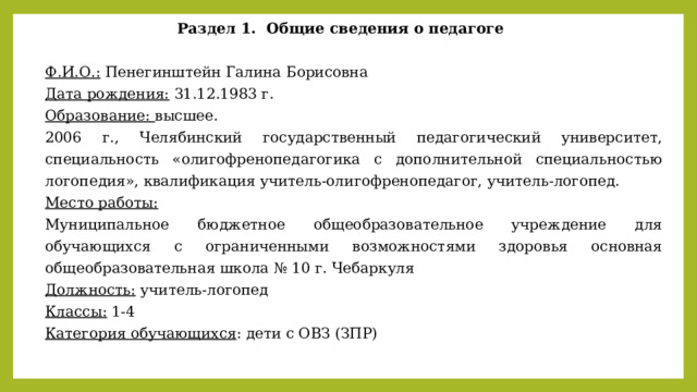 Раздел 1. Общие сведения о педагоге   Ф.И.О.: Пенегинштейн Галина Борисовна Дата рождения: 31.12.1983 г. Образование: высшее. 2006 г., Челябинский государственный педагогический университет, специальность «олигофренопедагогика с дополнительной специальностью логопедия», квалификация учитель-олигофренопедагог, учитель-логопед. Место работы:  Муниципальное бюджетное общеобразовательное учреждение для обучающихся с ограниченными возможностями здоровья основная общеобразовательная школа № 10 г. Чебаркуля Должность: учитель-логопед Классы: 1-4 Категория обучающихся : дети с ОВЗ (ЗПР) 