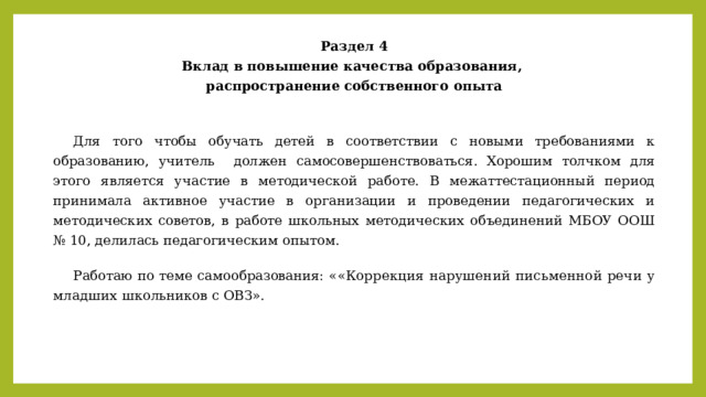 Раздел 4 Вклад в повышение качества образования, распространение собственного опыта   Для того чтобы обучать детей в соответствии с новыми требованиями к образованию, учитель должен самосовершенствоваться. Хорошим толчком для этого является участие в методической работе. В межаттестационный период принимала активное участие в организации и проведении педагогических и методических советов, в работе школьных методических объединений МБОУ ООШ № 10, делилась педагогическим опытом.  Работаю по теме самообразования: « «Коррекция нарушений письменной речи у младших школьников с ОВЗ». 