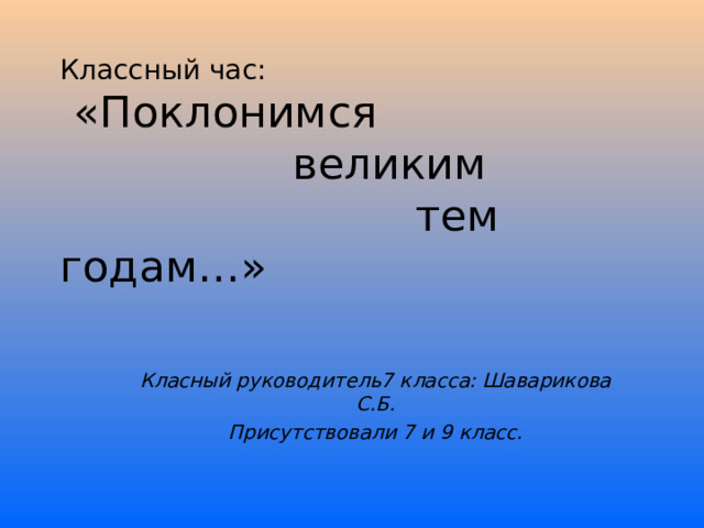 Классный час:  «Поклонимся  великим  тем годам…» Класный руководитель7 класса: Шаварикова С.Б. Присутствовали 7 и 9 класс. 