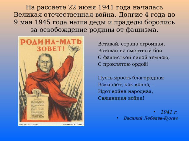 На рассвете 22 июня 1941 года началась Великая отечественная война. Долгие 4 года до 9 мая 1945 года наши деды и прадеды боролись за освобождение родины от фашизма. Вставай, страна огромная, Вставай на смертный бой С фашисткой силой темною, С проклятою ордой! Пусть ярость благородная Вскипает, как волна, - Идет война народная, Священная война! 1941 г. Василий Лебедев-Кумач  